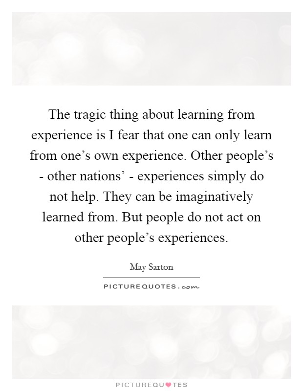 The tragic thing about learning from experience is I fear that one can only learn from one's own experience. Other people's - other nations' - experiences simply do not help. They can be imaginatively learned from. But people do not act on other people's experiences Picture Quote #1