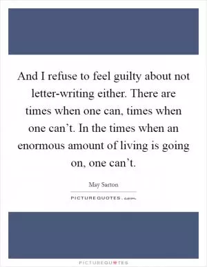 And I refuse to feel guilty about not letter-writing either. There are times when one can, times when one can’t. In the times when an enormous amount of living is going on, one can’t Picture Quote #1