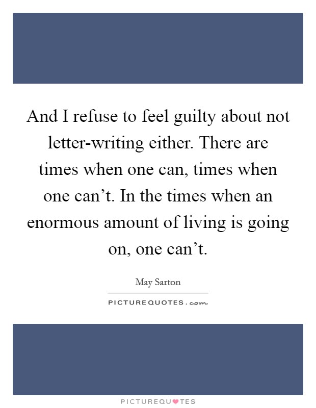 And I refuse to feel guilty about not letter-writing either. There are times when one can, times when one can't. In the times when an enormous amount of living is going on, one can't Picture Quote #1
