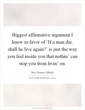 Biggest affirmative argument I know in favor of ‘If a man die, shall he live again?’ is just the way you feel inside you that nothin’ can stop you from livin’ on Picture Quote #1