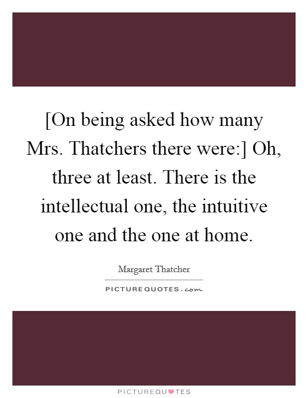[On being asked how many Mrs. Thatchers there were:] Oh, three at least. There is the intellectual one, the intuitive one and the one at home Picture Quote #1