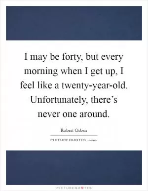 I may be forty, but every morning when I get up, I feel like a twenty-year-old. Unfortunately, there’s never one around Picture Quote #1