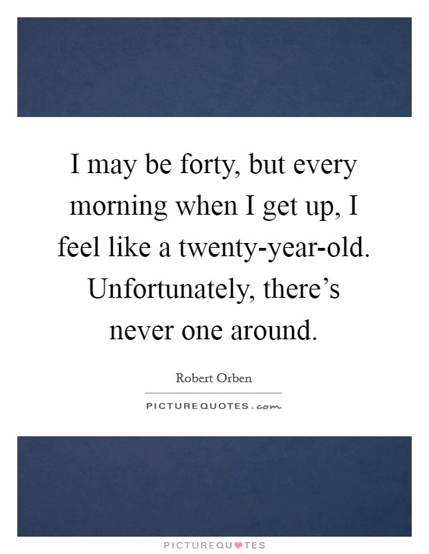 I may be forty, but every morning when I get up, I feel like a twenty-year-old. Unfortunately, there's never one around Picture Quote #1