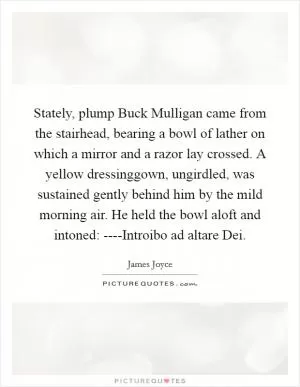 Stately, plump Buck Mulligan came from the stairhead, bearing a bowl of lather on which a mirror and a razor lay crossed. A yellow dressinggown, ungirdled, was sustained gently behind him by the mild morning air. He held the bowl aloft and intoned: ----Introibo ad altare Dei Picture Quote #1