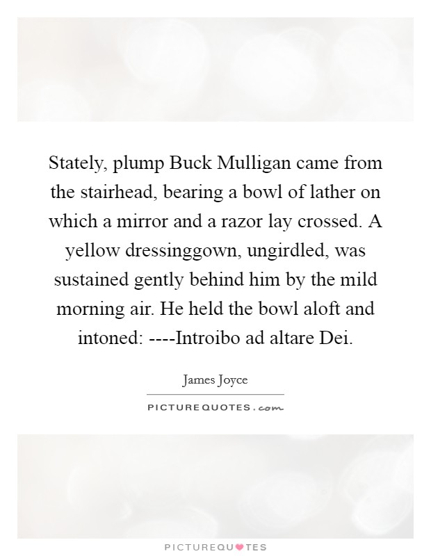 Stately, plump Buck Mulligan came from the stairhead, bearing a bowl of lather on which a mirror and a razor lay crossed. A yellow dressinggown, ungirdled, was sustained gently behind him by the mild morning air. He held the bowl aloft and intoned: ----Introibo ad altare Dei Picture Quote #1