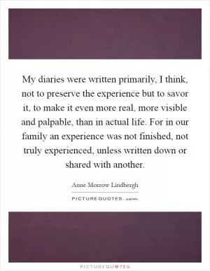 My diaries were written primarily, I think, not to preserve the experience but to savor it, to make it even more real, more visible and palpable, than in actual life. For in our family an experience was not finished, not truly experienced, unless written down or shared with another Picture Quote #1