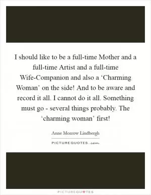 I should like to be a full-time Mother and a full-time Artist and a full-time Wife-Companion and also a ‘Charming Woman’ on the side! And to be aware and record it all. I cannot do it all. Something must go - several things probably. The ‘charming woman’ first! Picture Quote #1