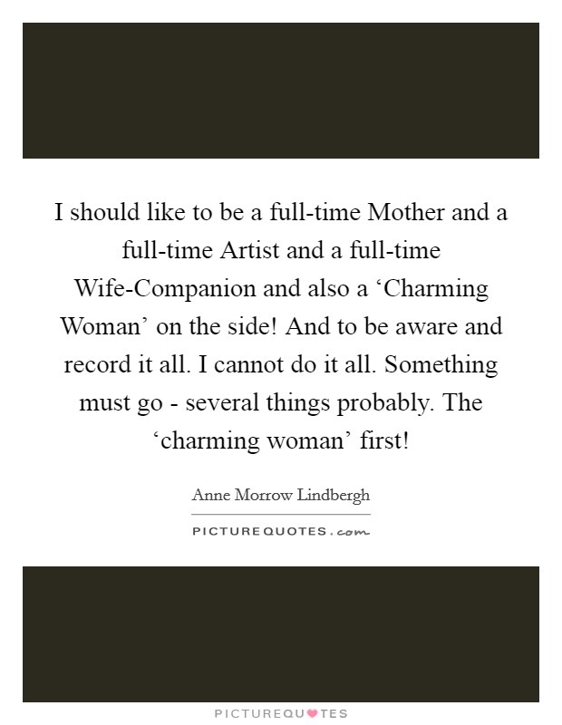 I should like to be a full-time Mother and a full-time Artist and a full-time Wife-Companion and also a ‘Charming Woman' on the side! And to be aware and record it all. I cannot do it all. Something must go - several things probably. The ‘charming woman' first! Picture Quote #1