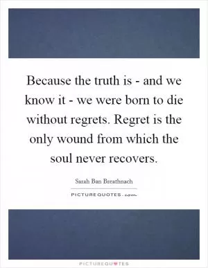 Because the truth is - and we know it - we were born to die without regrets. Regret is the only wound from which the soul never recovers Picture Quote #1