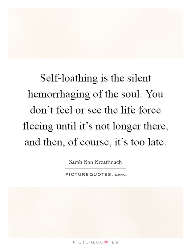 Self-loathing is the silent hemorrhaging of the soul. You don't feel or see the life force fleeing until it's not longer there, and then, of course, it's too late Picture Quote #1