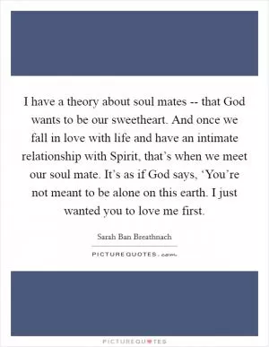 I have a theory about soul mates -- that God wants to be our sweetheart. And once we fall in love with life and have an intimate relationship with Spirit, that’s when we meet our soul mate. It’s as if God says, ‘You’re not meant to be alone on this earth. I just wanted you to love me first Picture Quote #1