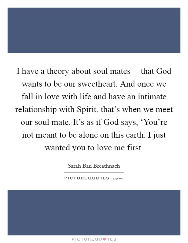 I have a theory about soul mates -- that God wants to be our sweetheart. And once we fall in love with life and have an intimate relationship with Spirit, that's when we meet our soul mate. It's as if God says, ‘You're not meant to be alone on this earth. I just wanted you to love me first Picture Quote #1
