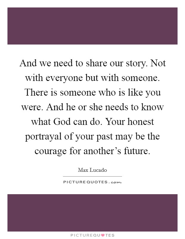 And we need to share our story. Not with everyone but with someone. There is someone who is like you were. And he or she needs to know what God can do. Your honest portrayal of your past may be the courage for another's future Picture Quote #1