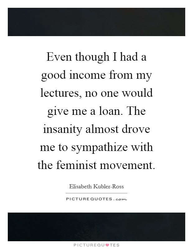 Even though I had a good income from my lectures, no one would give me a loan. The insanity almost drove me to sympathize with the feminist movement Picture Quote #1