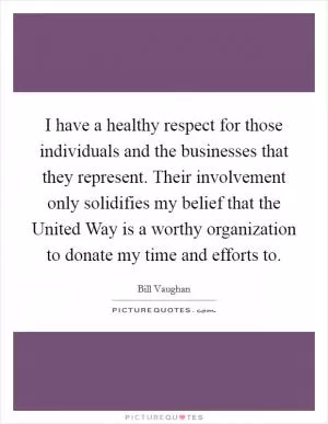 I have a healthy respect for those individuals and the businesses that they represent. Their involvement only solidifies my belief that the United Way is a worthy organization to donate my time and efforts to Picture Quote #1