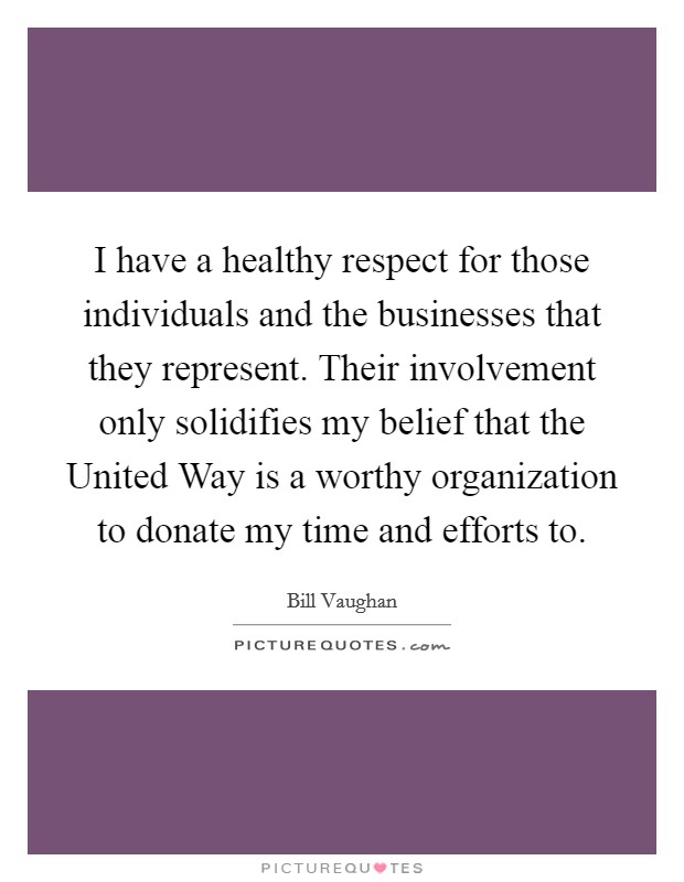 I have a healthy respect for those individuals and the businesses that they represent. Their involvement only solidifies my belief that the United Way is a worthy organization to donate my time and efforts to Picture Quote #1