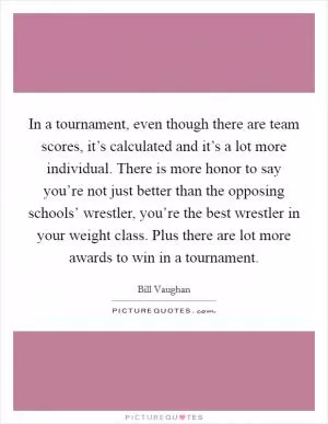 In a tournament, even though there are team scores, it’s calculated and it’s a lot more individual. There is more honor to say you’re not just better than the opposing schools’ wrestler, you’re the best wrestler in your weight class. Plus there are lot more awards to win in a tournament Picture Quote #1