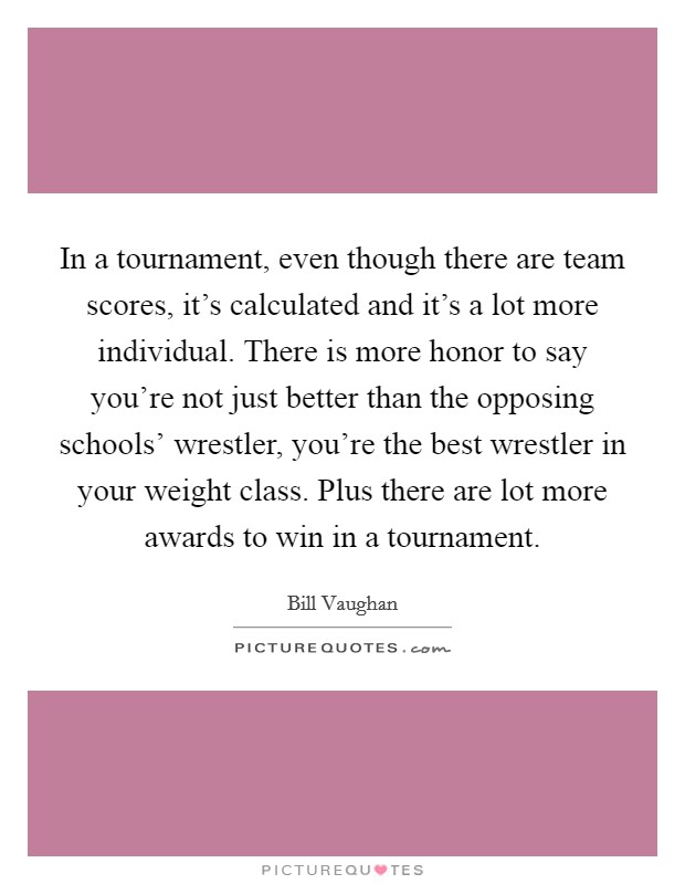 In a tournament, even though there are team scores, it's calculated and it's a lot more individual. There is more honor to say you're not just better than the opposing schools' wrestler, you're the best wrestler in your weight class. Plus there are lot more awards to win in a tournament Picture Quote #1
