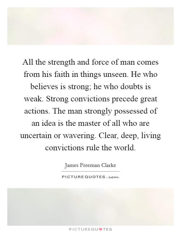 All the strength and force of man comes from his faith in things unseen. He who believes is strong; he who doubts is weak. Strong convictions precede great actions. The man strongly possessed of an idea is the master of all who are uncertain or wavering. Clear, deep, living convictions rule the world Picture Quote #1
