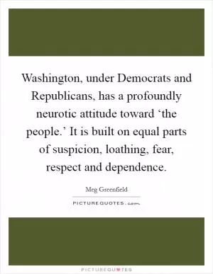 Washington, under Democrats and Republicans, has a profoundly neurotic attitude toward ‘the people.’ It is built on equal parts of suspicion, loathing, fear, respect and dependence Picture Quote #1