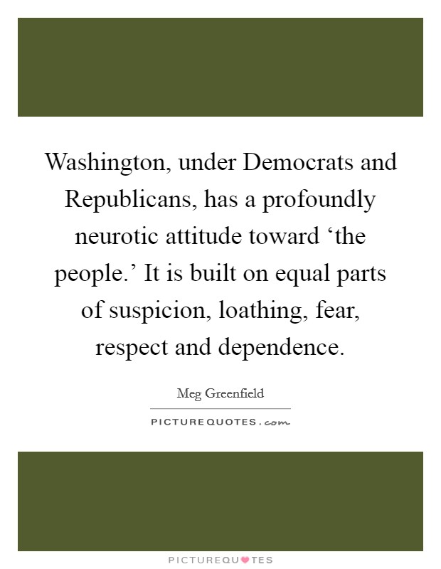 Washington, under Democrats and Republicans, has a profoundly neurotic attitude toward ‘the people.' It is built on equal parts of suspicion, loathing, fear, respect and dependence Picture Quote #1