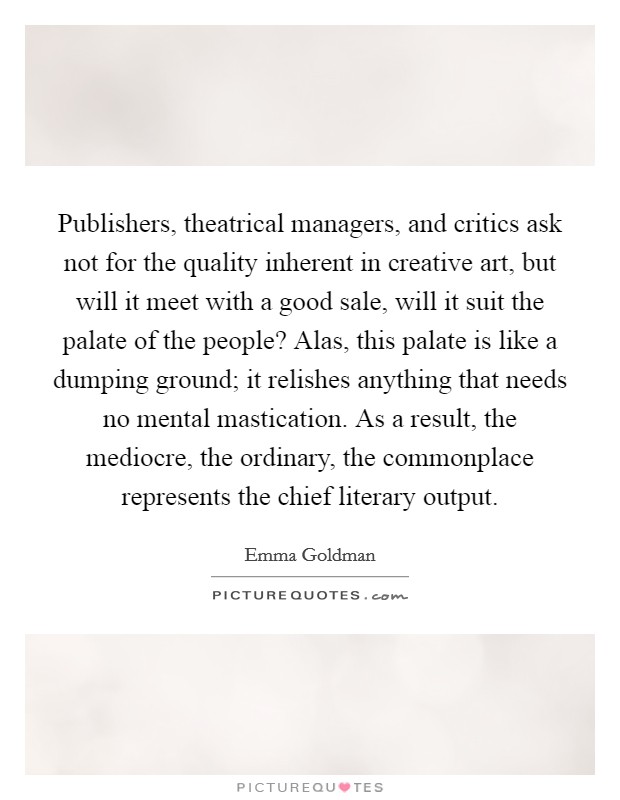 Publishers, theatrical managers, and critics ask not for the quality inherent in creative art, but will it meet with a good sale, will it suit the palate of the people? Alas, this palate is like a dumping ground; it relishes anything that needs no mental mastication. As a result, the mediocre, the ordinary, the commonplace represents the chief literary output Picture Quote #1