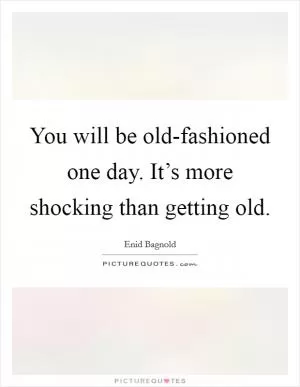 You will be old-fashioned one day. It’s more shocking than getting old Picture Quote #1