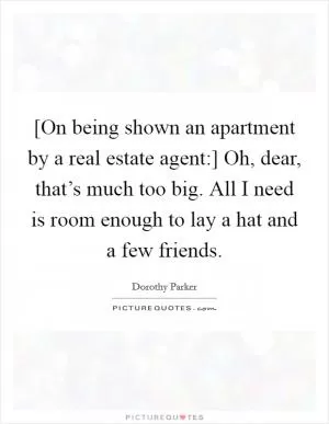 [On being shown an apartment by a real estate agent:] Oh, dear, that’s much too big. All I need is room enough to lay a hat and a few friends Picture Quote #1