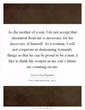 As the mother of a son, I do not accept that alienation from me is necessary for his discovery of himself. As a woman, I will not cooperate in demeaning womanly things so that he can be proud to be a man. I like to think the women in my son’s future are counting on me Picture Quote #1