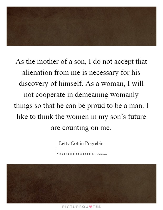 As the mother of a son, I do not accept that alienation from me is necessary for his discovery of himself. As a woman, I will not cooperate in demeaning womanly things so that he can be proud to be a man. I like to think the women in my son's future are counting on me Picture Quote #1