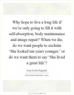 Why hope to live a long life if we’re only going to fill it with self-absorption, body maintenance and image repair? When we die, do we want people to exclaim ‘She looked ten years younger,’ or do we want them to say ‘She lived a great life’? Picture Quote #1