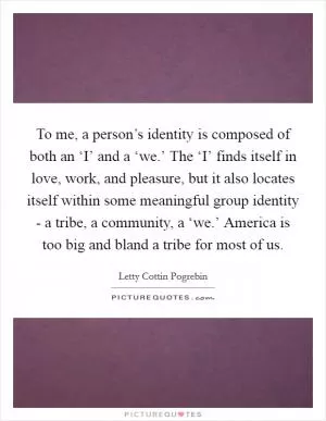 To me, a person’s identity is composed of both an ‘I’ and a ‘we.’ The ‘I’ finds itself in love, work, and pleasure, but it also locates itself within some meaningful group identity - a tribe, a community, a ‘we.’ America is too big and bland a tribe for most of us Picture Quote #1