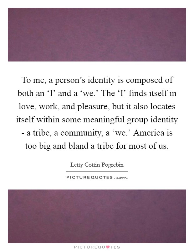 To me, a person's identity is composed of both an ‘I' and a ‘we.' The ‘I' finds itself in love, work, and pleasure, but it also locates itself within some meaningful group identity - a tribe, a community, a ‘we.' America is too big and bland a tribe for most of us Picture Quote #1