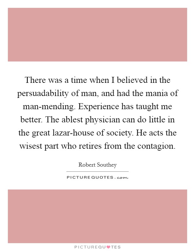 There was a time when I believed in the persuadability of man, and had the mania of man-mending. Experience has taught me better. The ablest physician can do little in the great lazar-house of society. He acts the wisest part who retires from the contagion Picture Quote #1