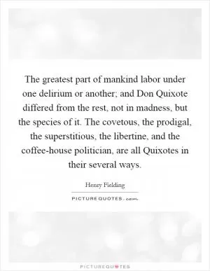 The greatest part of mankind labor under one delirium or another; and Don Quixote differed from the rest, not in madness, but the species of it. The covetous, the prodigal, the superstitious, the libertine, and the coffee-house politician, are all Quixotes in their several ways Picture Quote #1