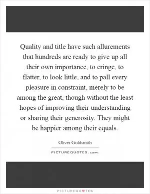 Quality and title have such allurements that hundreds are ready to give up all their own importance, to cringe, to flatter, to look little, and to pall every pleasure in constraint, merely to be among the great, though without the least hopes of improving their understanding or sharing their generosity. They might be happier among their equals Picture Quote #1