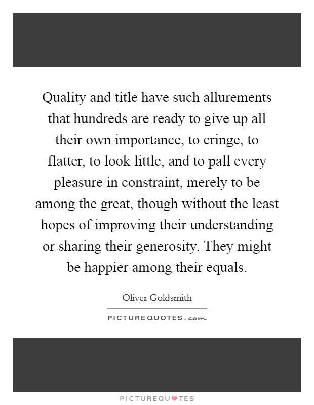 Quality and title have such allurements that hundreds are ready to give up all their own importance, to cringe, to flatter, to look little, and to pall every pleasure in constraint, merely to be among the great, though without the least hopes of improving their understanding or sharing their generosity. They might be happier among their equals Picture Quote #1