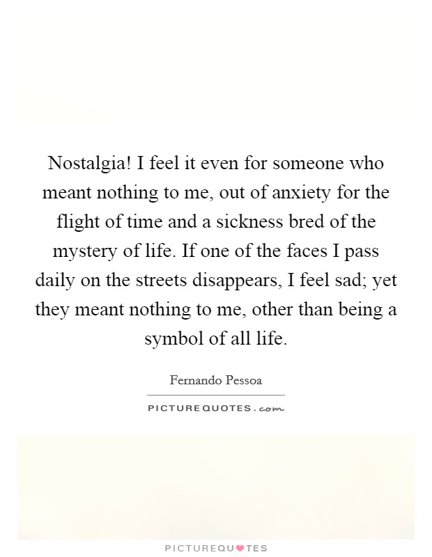 Nostalgia! I feel it even for someone who meant nothing to me, out of anxiety for the flight of time and a sickness bred of the mystery of life. If one of the faces I pass daily on the streets disappears, I feel sad; yet they meant nothing to me, other than being a symbol of all life Picture Quote #1