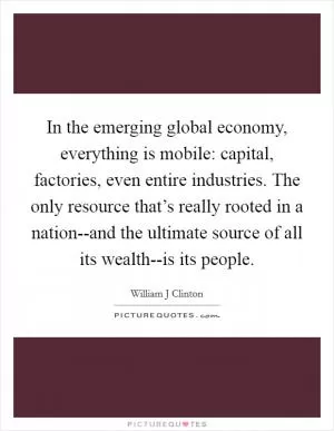 In the emerging global economy, everything is mobile: capital, factories, even entire industries. The only resource that’s really rooted in a nation--and the ultimate source of all its wealth--is its people Picture Quote #1
