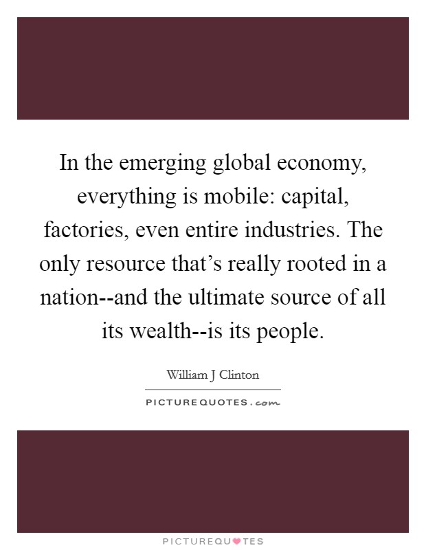 In the emerging global economy, everything is mobile: capital, factories, even entire industries. The only resource that's really rooted in a nation--and the ultimate source of all its wealth--is its people Picture Quote #1