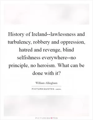 History of Ireland--lawlessness and turbulency, robbery and oppression, hatred and revenge, blind selfishness everywhere--no principle, no heroism. What can be done with it? Picture Quote #1
