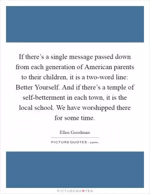 If there’s a single message passed down from each generation of American parents to their children, it is a two-word line: Better Yourself. And if there’s a temple of self-betterment in each town, it is the local school. We have worshipped there for some time Picture Quote #1