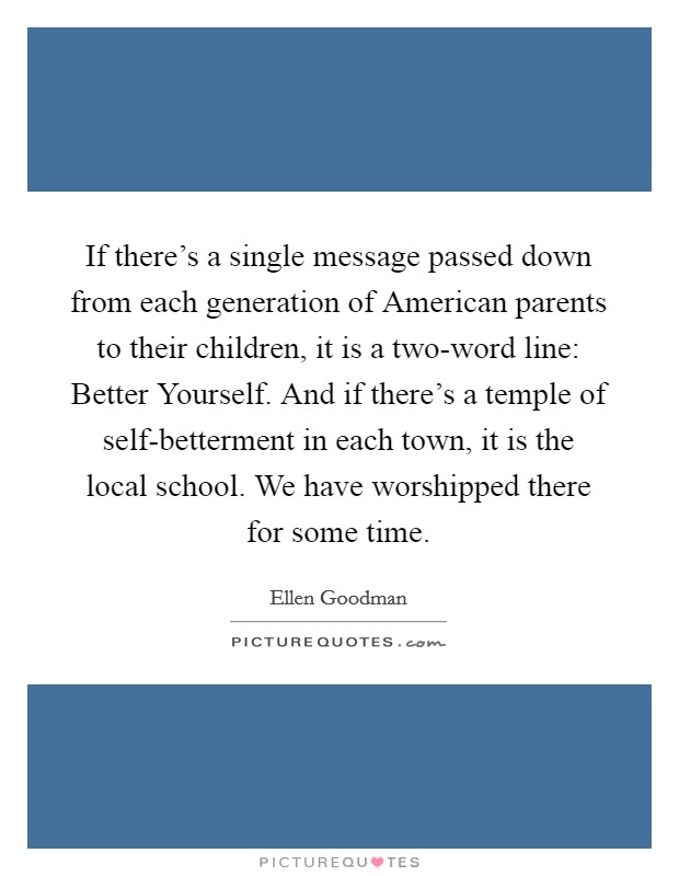 If there's a single message passed down from each generation of American parents to their children, it is a two-word line: Better Yourself. And if there's a temple of self-betterment in each town, it is the local school. We have worshipped there for some time Picture Quote #1