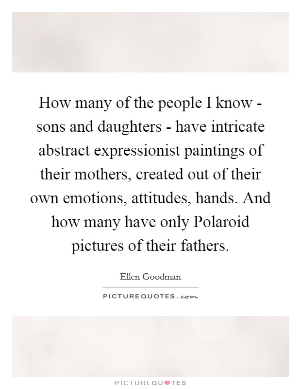 How many of the people I know - sons and daughters - have intricate abstract expressionist paintings of their mothers, created out of their own emotions, attitudes, hands. And how many have only Polaroid pictures of their fathers Picture Quote #1