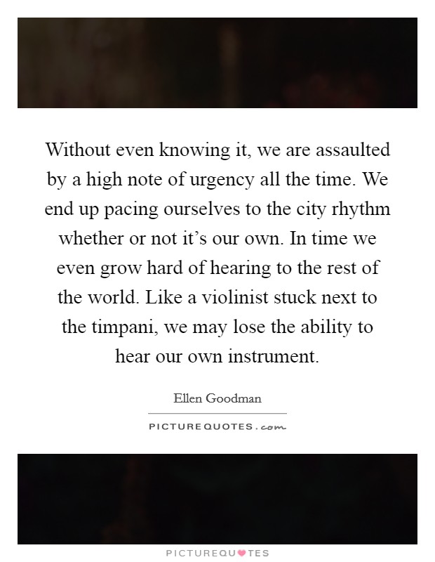 Without even knowing it, we are assaulted by a high note of urgency all the time. We end up pacing ourselves to the city rhythm whether or not it's our own. In time we even grow hard of hearing to the rest of the world. Like a violinist stuck next to the timpani, we may lose the ability to hear our own instrument Picture Quote #1