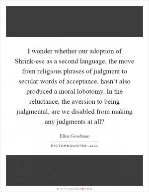 I wonder whether our adoption of Shrink-ese as a second language, the move from religious phrases of judgment to secular words of acceptance, hasn’t also produced a moral lobotomy. In the reluctance, the aversion to being judgmental, are we disabled from making any judgments at all? Picture Quote #1