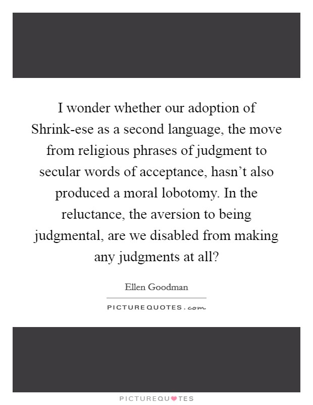 I wonder whether our adoption of Shrink-ese as a second language, the move from religious phrases of judgment to secular words of acceptance, hasn't also produced a moral lobotomy. In the reluctance, the aversion to being judgmental, are we disabled from making any judgments at all? Picture Quote #1