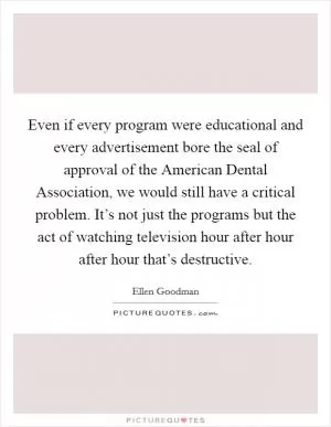 Even if every program were educational and every advertisement bore the seal of approval of the American Dental Association, we would still have a critical problem. It’s not just the programs but the act of watching television hour after hour after hour that’s destructive Picture Quote #1