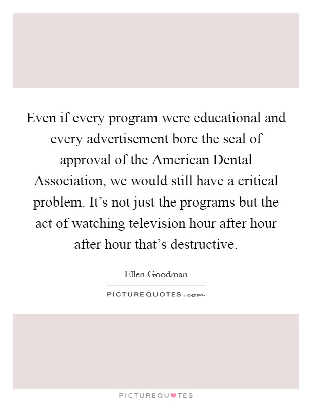 Even if every program were educational and every advertisement bore the seal of approval of the American Dental Association, we would still have a critical problem. It's not just the programs but the act of watching television hour after hour after hour that's destructive Picture Quote #1
