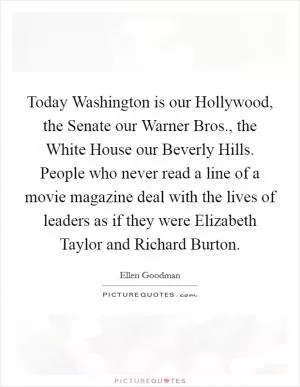 Today Washington is our Hollywood, the Senate our Warner Bros., the White House our Beverly Hills. People who never read a line of a movie magazine deal with the lives of leaders as if they were Elizabeth Taylor and Richard Burton Picture Quote #1